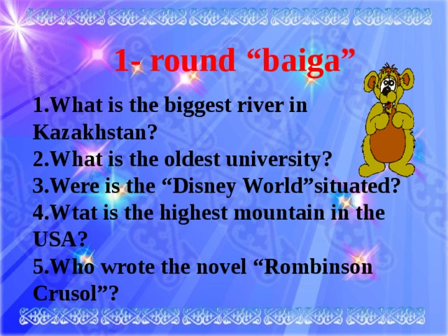 1- round “baiga” 1.What is the biggest river in Kazakhstan? 2.What is the oldest university? 3.Were is the “Disney World”situated? 4.Wtat is the highest mountain in the USA? 5.Who wrote the novel “Rombinson Crusol”?