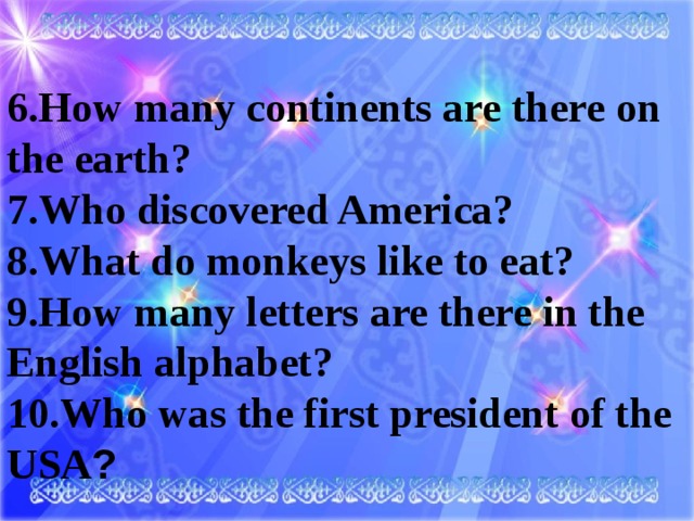 6.How many continents are there on the earth? 7.Who discovered America? 8.What do monkeys like to eat? 9.How many letters are there in the English alphabet? 10.Who was the first president of the USA ?
