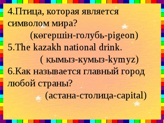 4. Птица , которая является символом мира ?    ( көгершін - голубь -pigeon) 5.The kazakh national drink.  ( қымыз-кумыз-kymyz) 6.Как называется главный город любой страны?  (астана-с толица -capital)