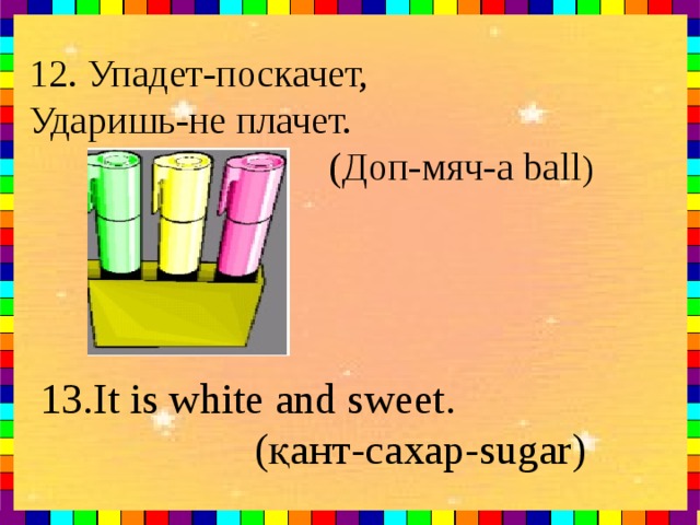 12. Упадет-поскачет, Ударишь-не плачет.  ( Доп-мяч- a ball )  13.It is white and sweet.  (қант- сахар- sugar)