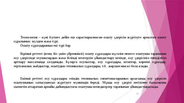 Технология – күні бүгінге дейін еш қарастырылмаған оқыту үдерісін жүргізуге арналған оқыту құралының  мүлдем жаңа түрі. Оқыту құралдарының екі түрі бар. Бірінші реттегі (яғни, біз үшін үйреншікті) оқыту құралдары мұғалім немесе оқытушы тарапынан оқу үдерісінде оқушылардың жаңа білімді меңгеруін ұйымдастыру кезінде, оқу үдерісінің тиімділігін арттыру мақсатында қолданады. Бұларға оқулықтар, оқу құралдары, кітаптар, көрнекі құралдар, зертханалық жабдықтар, оқытудың техникалық құралдары, т.б.  жарқын мысал бола алады.  Екінші реттегі оқу құралдары өзіндік техникалық сипаттамаларының  арқасында оқу үдерісін оқытушының қатысуынсыз жүргізуге мүмкіндік  береді. Мұнда оқу үдерісі негізінен бақылаушы қызметін атқаратын арнайы дайындықтағы оқытушы менеджерлер тарапынан ұйымдастырылады. 