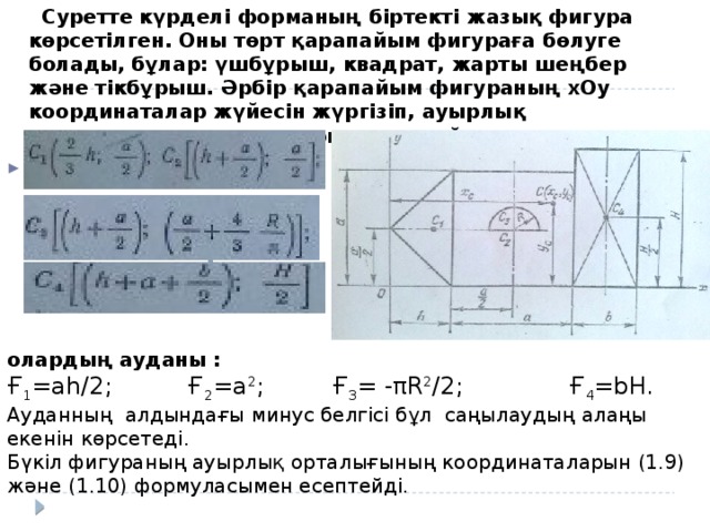 Суретте күрделі форманың біртекті жазық фигура көрсетілген. Оны төрт қарапайым фигураға бөлуге болады, бұлар: үшбұрыш, квадрат, жарты шеңбер және тікбұрыш. Әрбір қарапайым фигураның хОу координаталар жүйесін жүргізіп, ауырлық орталығы координаталарын анықтаймыз:   олардың ауданы : Ғ 1 =ah/2; Ғ 2 =a 2 ; Ғ 3 = -πR 2 /2; Ғ 4 =bH. Ауданның алдындағы минус белгісі бұл саңылаудың алаңы екенін көрсетеді. Бүкіл фигураның ауырлық орталығының координаталарын (1.9) және (1.10) формуласымен есептейді.