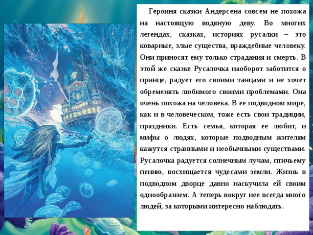 Героиня сказки Андерсена совсем не похожа на настоящую водяную деву. Во многих легендах, сказках, историях русалки – это коварные, злые существа, враждебные человеку. Они приносят ему только страдания и смерть. В этой же сказке Русалочка наоборот заботится о принце, радует его своими танцами и не хочет обременять любимого своими проблемами. Она очень похожа на человека. В ее подводном мире, как и в человеческом, тоже есть свои традиции, праздники. Есть семья, которая ее любит, и мифы о людях, которые подводным жителям кажутся странными и необычными существами. Русалочка радуется солнечным лучам, птичьему пению, восхищается чудесами земли. Жизнь в подводном дворце давно наскучила ей своим однообразием. А теперь вокруг нее всегда много людей, за которыми интересно наблюдать.