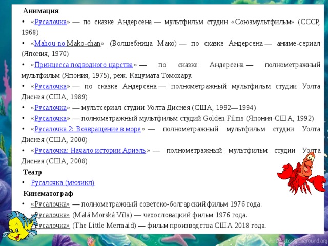 Анимация « Русалочка » — по сказке Андерсена — мультфильм студии «Союзмультфильм» (СССР, 1968) « Mahou  no  Mako-chan » (Волшебница Мако) — по сказке Андерсена — аниме-сериал (Япония, 1970) « Принцесса подводного царства » — по сказке Андерсена — полнометражный мультфильм (Япония, 1975), реж. Кацумата Томохару. « Русалочка » — по сказке Андерсена — полнометражный мультфильм студии Уолта Диснея (США, 1989) « Русалочка » — мультсериал студии Уолта Диснея (США, 1992—1994) « Русалочка » — полнометражный мультфильм студий Golden Films (Япония-США, 1992) « Русалочка 2: Возвращение в море » — полнометражный мультфильм студии Уолта Диснея (США, 2000) « Русалочка: Начало истории Ариэль » — полнометражный мультфильм студии Уолта Диснея (США, 2008) Театр Русалочка (мюзикл) Кинематограф