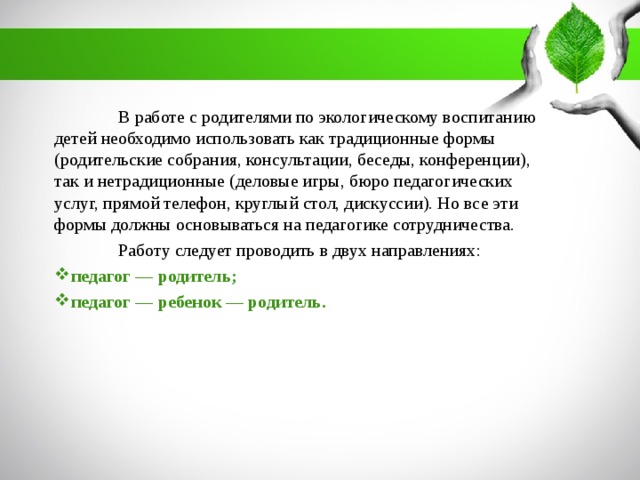 В работе с родителями по экологическому воспитанию детей необходимо использовать как традиционные формы (родительские собрания, консультации, беседы, конференции), так и нетрадиционные (деловые игры, бюро педагогических услуг, прямой телефон, круглый стол, дискуссии). Но все эти формы должны основываться на педагогике сотрудничества.  Работу следует проводить в двух направлениях: