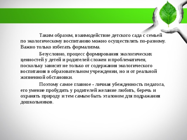 Таким образом, взаимодействие детского сада с семьей по экологическому воспитанию можно осуществлять по-разному. Важно только избегать формализма.  Безусловно, процесс формирования экологических ценностей у детей и родителей сложен и проблематичен, поскольку зависит не только от содержания экологического воспитания в образовательном учреждении, но и от реальной жизненной обстановки.  Поэтому самое главное - личная убежденность педагога, его умение пробудить у родителей желание любить, беречь и охранять природу и тем самым быть эталоном для подражания дошкольников.