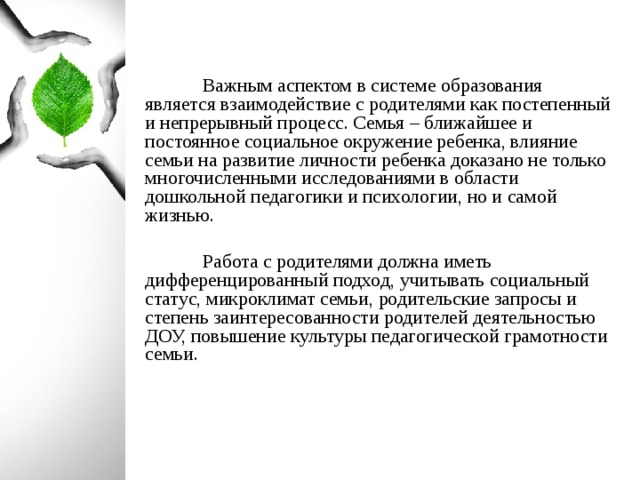 Важным аспектом в системе образования является взаимодействие с родителями как постепенный и непрерывный процесс. Семья – ближайшее и постоянное социальное окружение ребенка, влияние семьи на развитие личности ребенка доказано не только многочисленными исследованиями в области дошкольной педагогики и психологии, но и самой жизнью.  Работа с родителями должна иметь дифференцированный подход, учитывать социальный статус, микроклимат семьи, родительские запросы и степень заинтересованности родителей деятельностью ДОУ, повышение культуры педагогической грамотности семьи.