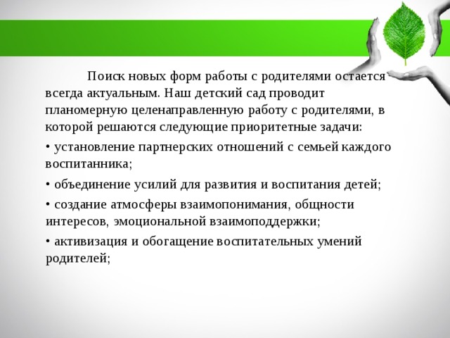 Поиск новых форм работы с родителями остается всегда актуальным. Наш детский сад проводит планомерную целенаправленную работу с родителями, в которой решаются следующие приоритетные задачи: • установление партнерских отношений с семьей каждого воспитанника; • объединение усилий для развития и воспитания детей; • создание атмосферы взаимопонимания, общности интересов, эмоциональной взаимоподдержки; • активизация и обогащение воспитательных умений родителей;