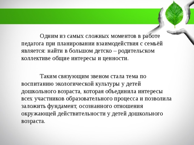 Одним из самых сложных моментов в работе педагога при планировании взаимодействия с семьёй является: найти в большом детско – родительском коллективе общие интересы и ценности.  Таким связующим звеном стала тема по воспитанию экологической культуры у детей дошкольного возраста, которая объединила интересы всех участников образовательного процесса и позволила заложить фундамент, осознанного отношения окружающей действительности у детей дошкольного возраста.