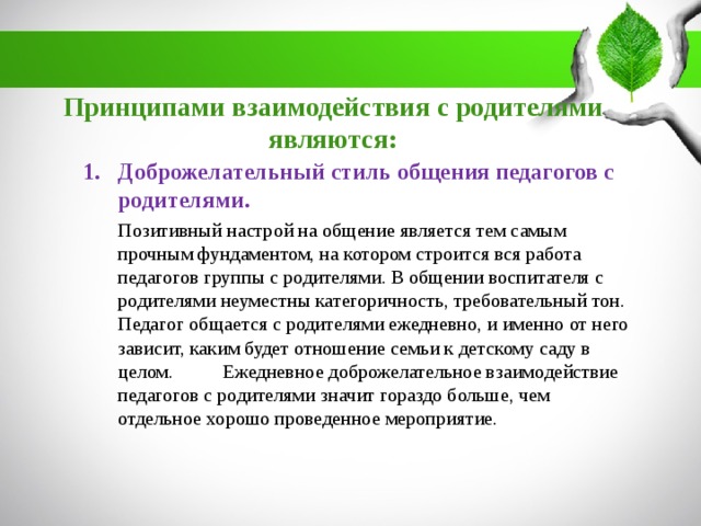 Принципами взаимодействия с родителями являются: Доброжелательный стиль общения педагогов с родителями.  Позитивный настрой на общение является тем самым прочным фундаментом, на котором строится вся работа педагогов группы с родителями. В общении воспитателя с родителями неуместны категоричность, требовательный тон. Педагог общается с родителями ежедневно, и именно от него зависит, каким будет отношение семьи к детскому саду в целом.  Ежедневное доброжелательное взаимодействие педагогов с родителями значит гораздо больше, чем отдельное хорошо проведенное мероприятие.