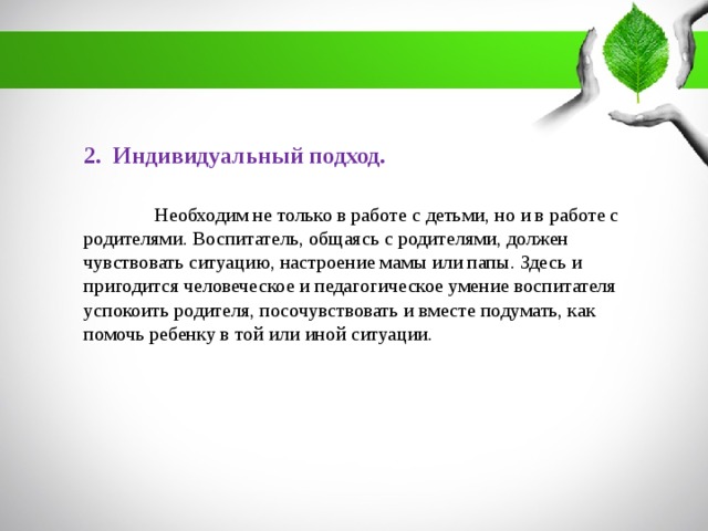 2. Индивидуальный подход.  Необходим не только в работе с детьми, но и в работе с родителями. Воспитатель, общаясь с родителями, должен чувствовать ситуацию, настроение мамы или папы. Здесь и пригодится человеческое и педагогическое умение воспитателя успокоить родителя, посочувствовать и вместе подумать, как помочь ребенку в той или иной ситуации.