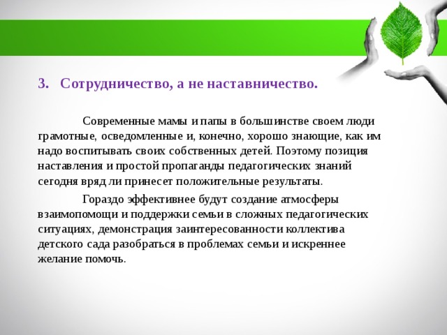 3. Сотрудничество, а не наставничество.  Современные мамы и папы в большинстве своем люди грамотные, осведомленные и, конечно, хорошо знающие, как им надо воспитывать своих собственных детей. Поэтому позиция наставления и простой пропаганды педагогических знаний сегодня вряд ли принесет положительные результаты.  Гораздо эффективнее будут создание атмосферы взаимопомощи и поддержки семьи в сложных педагогических ситуациях, демонстрация заинтересованности коллектива детского сада разобраться в проблемах семьи и искреннее желание помочь.