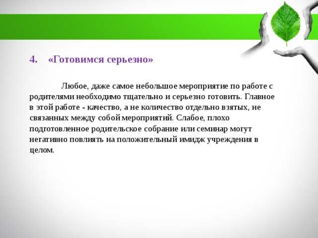 4. «Готовимся серьезно»  Любое, даже самое небольшое мероприятие по работе с родителями необходимо тщательно и серьезно готовить. Главное в этой работе - качество, а не количество отдельно взятых, не связанных между собой мероприятий. Слабое, плохо подготовленное родительское собрание или семинар могут негативно повлиять на положительный имидж учреждения в целом.