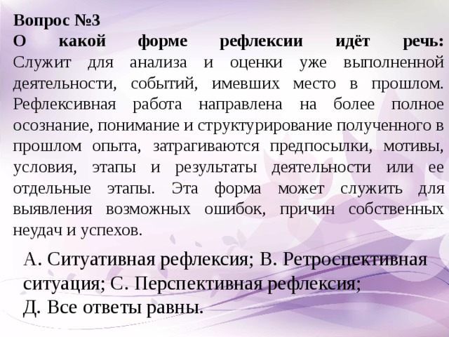 Вопрос №3 О какой форме рефлексии идёт речь:  Служит для анализа и оценки уже выполненной деятельности, событий, имевших место в прошлом. Рефлексивная работа направлена на более полное осознание, понимание и структурирование полученного в прошлом опыта, затрагиваются предпосылки, мотивы, условия, этапы и результаты деятельности или ее отдельные этапы. Эта форма может служить для выявления возможных ошибок, причин собственных неудач и успехов. А. Ситуативная рефлексия; В. Ретроспективная ситуация; С. Перспективная рефлексия; Д. Все ответы равны.