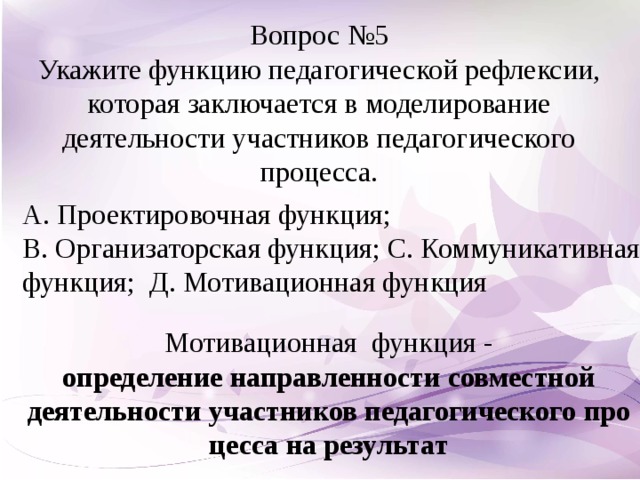 Вопрос №5 Укажите функцию педагогической рефлексии, которая заключается в моделирование деятельности участников педагогического процесса. А. Проектировочная функция; В. Организаторская функция; С. Коммуникативная функция; Д. Мотивационная функция Мотивационная функция - определение   направленности   совместной деятельности   участников   педагогического   процесса   на   результат