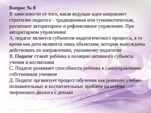 Вопрос № 8 В зависимости от того, какая ведущая идея направляет стратегию педагога – традиционная или гуманистическая, различают авторитарное и рефлексивное управление. При авторитарном управлении: А.  педагог является субъектом педагогического процесса, в то время как дети являются лишь объектами, которые вынуждены действовать по направлению, указанному педагогом В. Педагог ставит ребёнка в позицию активного субъекта учения и воспитания С. Педагог развивает способность ребёнка к самоуправлению собственным учением Д. Педагог организует процесс обучения как решение учебно-познавательных и воспитательных проблем на основе творческого диалога с детьми