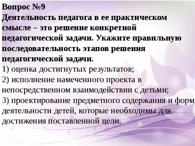 Вопрос №9 Деятельность педагога в ее практическом смысле – это решение конкретной педагогической задачи. Укажите правильную последовательность этапов решения педагогической задачи.  1) оценка достигнутых результатов;  2) исполнение намеченного проекта в непосредственном взаимодействии с детьми;  3) проектирование предметного содержания и форм деятельности детей, которые необходимы для достижения поставленной цели.