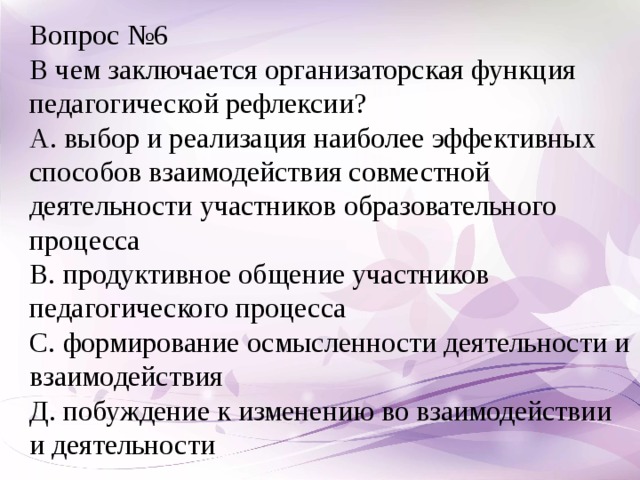 Вопрос №6 В чем заключается организаторская функция педагогической рефлексии? А. выбор и реализация наиболее эффективных способов взаимодействия совместной деятельности участников образовательного процесса В. продуктивное общение участников педагогического процесса С. формирование осмысленности деятельности и взаимодействия Д. побуждение к изменению во взаимодействии и деятельности  