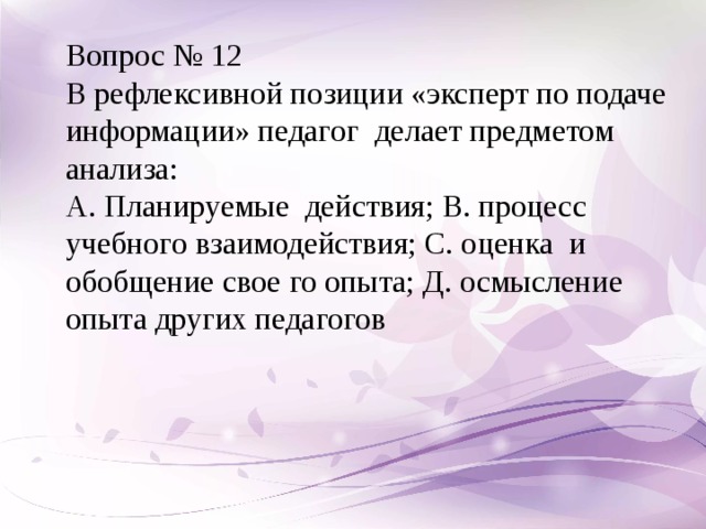 Вопрос № 12 В рефлексивной позиции «эксперт по подаче информации» педагог делает предметом анализа: А. Планируемые действия; В. процесс учебного взаимодействия; С. оценка и обобщение свое го опыта; Д. осмысление опыта других педагогов  