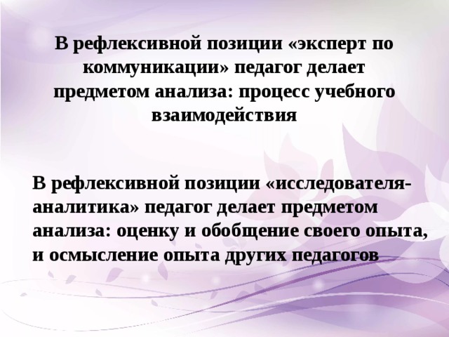 В рефлексивной позиции «эксперт по коммуникации» педагог делает предметом анализа: процесс учебного взаимодействия В рефлексивной позиции «исследователя-аналитика» педагог делает предметом анализа: оценку и обобщение своего опыта, и осмысление опыта других педагогов