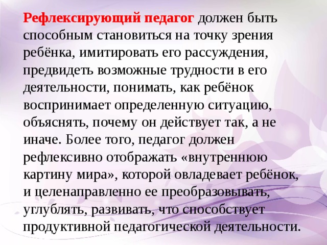 Рефлексирующий педагог должен быть способным становиться на точку зрения ребёнка, имитировать его рассуждения, предвидеть возможные трудности в его деятельности, понимать, как ребёнок воспринимает определенную ситуацию, объяснять, почему он действует так, а не иначе. Более того, педагог должен рефлексивно отображать «внутреннюю картину мира», которой овладевает ребёнок, и целенаправленно ее преобразовывать, углублять, развивать, что способствует продуктивной педагогической деятельности.