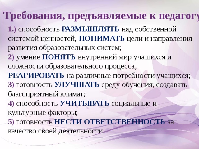 Требования, предъявляемые к педагогу 1.) способность РАЗМЫШЛЯТЬ над собственной системой ценностей, ПОНИМАТЬ цели и направления развития образовательных систем; 2) умение ПОНЯТЬ внутренний мир учащихся и сложности образовательного процесса, РЕАГИРОВАТЬ на различные потребности учащихся; 3) готовность УЛУЧШАТЬ среду обучения, создавать благоприятный климат; 4) способность УЧИТЫВАТЬ социальные и культурные факторы; 5) готовность НЕСТИ ОТВЕТСТВЕННОСТЬ за качество своей деятельности.