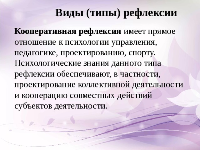 Виды (типы) рефлексии Кооперативная рефлексия  имеет прямое отношение к психологии управления, педагогике, проектированию, спорту. Психологические знания данного типа рефлексии обеспечивают, в частности, проектирование коллективной деятельности и кооперацию совместных действий субъектов деятельности.