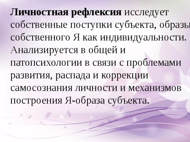 Личностная рефлексия  исследует собственные поступки субъекта, образы собственного Я как индивидуальности. Анализируется в общей и патопсихологии в связи с проблемами развития, распада и коррекции самосознания личности и механизмов построения Я-образа субъекта.