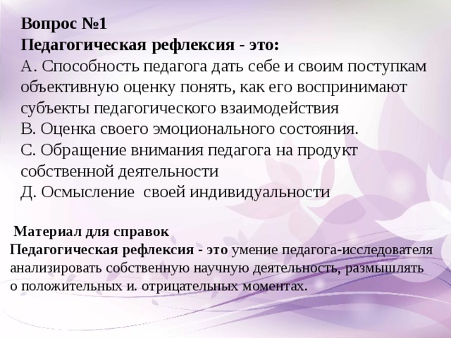 Вопрос №1 Педагогическая рефлексия - это: А. Способность педагога дать себе и своим поступкам объективную оценку понять, как его воспринимают субъекты педагогического взаимодействия В. Оценка своего эмоционального состояния. С. Обращение внимания педагога на продукт собственной деятельности Д. Осмысление своей индивидуальности   Материал для справок Педагогическая   рефлексия  -  это  умение педагога-исследователя анализировать собственную научную деятельность, размышлять о положительных и. отрицательных моментах.