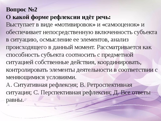 Вопрос №2 О какой форме рефлексии идёт речь:  Выступает в виде «мотивировок» и «самооценок» и обеспечивает непосредственную включенность субъекта в ситуацию, осмысление ее элементов, анализ происходящего в данный момент. Рассматривается как способность субъекта соотносить с предметной ситуацией собственные действия, координировать, контролировать элементы деятельности в соответствии с меняющимися условиями. А. Ситуативная рефлексия; В. Ретроспективная ситуация; С. Перспективная рефлексия; Д. Все ответы равны.