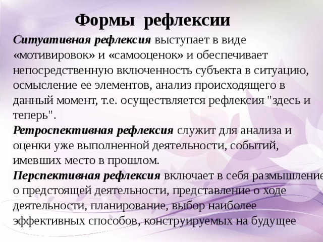 Формы  рефлексии Ситуативная рефлексия  выступает в виде «мотивировок» и «самооценок» и обеспечивает непосредственную включенность субъекта в ситуацию, осмысление ее элементов, анализ происходящего в данный момент, т.е. осуществляется рефлексия 