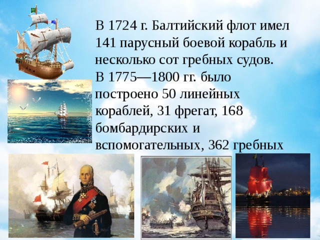 В 1724 г. Балтийский флот имел 141 парусный боевой корабль и несколько сот гребных судов. В 1775—1800 гг. было построено 50 линейных кораблей, 31 фрегат, 168 бомбардирских и вспомогательных, 362 гребных судна.