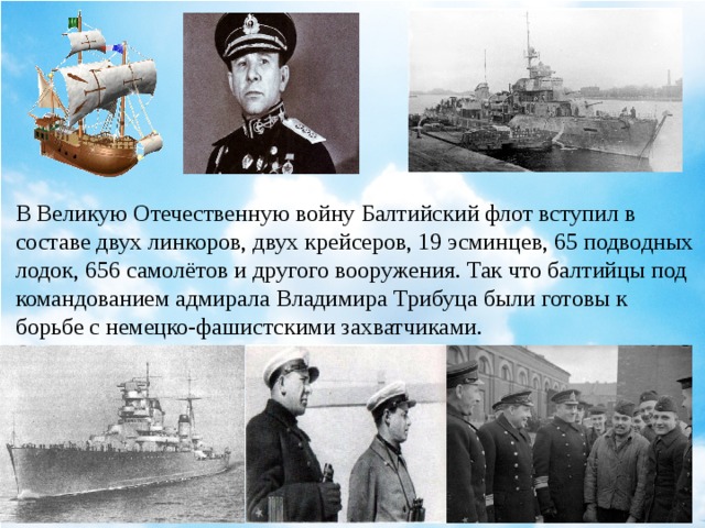 В Великую Отечественную войну Балтийский флот вступил в составе двух линкоров, двух крейсеров, 19 эсминцев, 65 подводных лодок, 656 самолётов и другого вооружения. Так что балтийцы под командованием адмирала Владимира Трибуца были готовы к борьбе с немецко-фашистскими захватчиками.