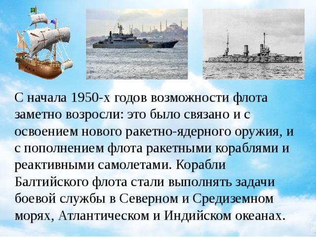 С начала 1950-х годов возможности флота заметно возросли: это было связано и с освоением нового ракетно-ядерного оружия, и с пополнением флота ракетными кораблями и реактивными самолетами. Корабли Балтийского флота стали выполнять задачи боевой службы в Северном и Средиземном морях, Атлантическом и Индийском океанах.