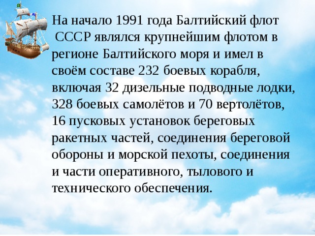 На начало 1991 года Балтийский флот  СССР являлся крупнейшим флотом в регионе Балтийского моря и имел в своём составе 232 боевых корабля, включая 32 дизельные подводные лодки, 328 боевых самолётов и 70 вертолётов, 16 пусковых установок береговых ракетных частей, соединения береговой обороны и морской пехоты, соединения и части оперативного, тылового и технического обеспечения.