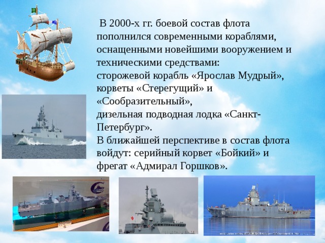   В 2000-х гг. боевой состав флота пополнился современными кораблями, оснащенными новейшими вооружением и техническими средствами: сторожевой корабль «Ярослав Мудрый», корветы «Стерегущий» и «Сообразительный», дизельная подводная лодка «Санкт-Петербург». В ближайшей перспективе в состав флота войдут: серийный корвет «Бойкий» и фрегат «Адмирал Горшков».