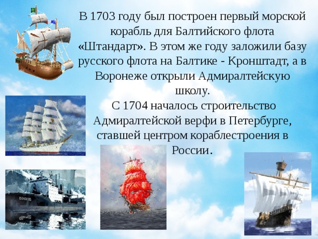 В 1703 году был построен первый морской корабль для Балтийского флота «Штандарт». В этом же году заложили базу русского флота на Балтике - Кронштадт, а в Воронеже открыли Адмиралтейскую школу.   С 1704 началось строительство Адмиралтейской верфи в Петербурге, ставшей центром кораблестроения в России .