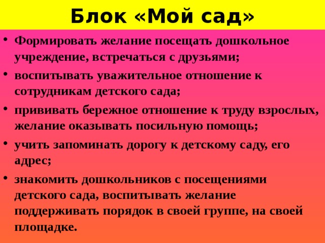 Блок «Мой сад»        Формировать желание посещать дошкольное учреждение, встречаться с друзьями; воспитывать уважительное отношение к сотрудникам детского сада; прививать бережное отношение к труду взрослых, желание оказывать посильную помощь; учить запоминать дорогу к детскому саду, его адрес; знакомить дошкольников с посещениями детского сада, воспитывать желание поддерживать порядок в своей группе, на своей площадке.