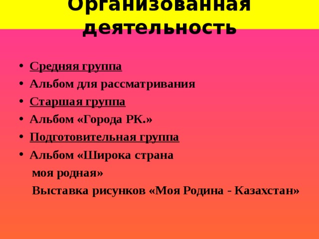 Организованная деятельность Средняя группа Альбом для рассматривания Старшая группа Альбом «Города РК.» Подготовительная группа Альбом «Широка страна  моя родная»  Выставка рисунков «Моя Родина - Казахстан»