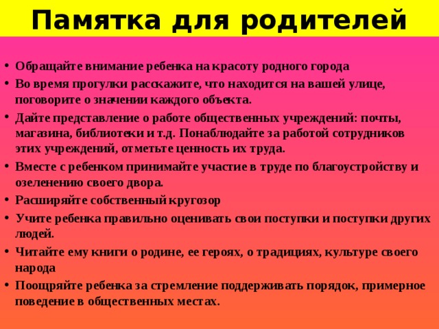 Памятка для родителей Обращайте внимание ребенка на красоту родного города Во время прогулки расскажите, что находится на вашей улице, поговорите о значении каждого объекта. Дайте представление о работе общественных учреждений: почты, магазина, библиотеки и т.д. Понаблюдайте за работой сотрудников этих учреждений, отметьте ценность их труда. Вместе с ребенком принимайте участие в труде по благоустройству и озеленению своего двора. Расширяйте собственный кругозор Учите ребенка правильно оценивать свои поступки и поступки других людей. Читайте ему книги о родине, ее героях, о традициях, культуре своего народа Поощряйте ребенка за стремление поддерживать порядок, примерное поведение в общественных местах.  