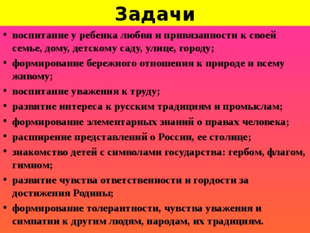 Задачи воспитание у ребенка любви и привязанности к своей семье, дому, детскому саду, улице, городу; формирование бережного отношения к природе и всему живому; воспитание уважения к труду; развитие интереса к русским традициям и промыслам; формирование элементарных знаний о правах человека; расширение представлений о России, ее столице; знакомство детей с символами государства: гербом, флагом, гимном; развитие чувства ответственности и гордости за достижения Родины; формирование толерантности, чувства уважения и симпатии к другим людям, народам, их традициям.