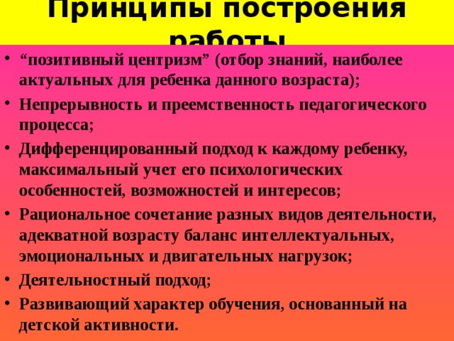 Принципы построения работы   “ позитивный центризм” (отбор знаний, наиболее актуальных для ребенка данного возраста); Непрерывность и преемственность педагогического процесса; Дифференцированный подход к каждому ребенку, максимальный учет его психологических особенностей, возможностей и интересов; Рациональное сочетание разных видов деятельности, адекватной возрасту баланс интеллектуальных, эмоциональных и двигательных нагрузок; Деятельностный подход; Развивающий характер обучения, основанный на детской активности.