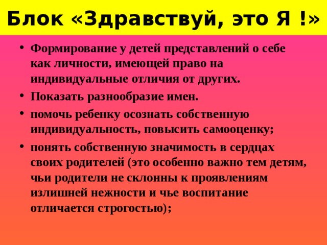 Блок «Здравствуй, это Я !» Формирование у детей представлений о себе как личности, имеющей право на индивидуальные отличия от других. Показать разнообразие имен. помочь ребенку осознать собственную индивидуальность, повысить самооценку; понять собственную значимость в сердцах своих родителей (это особенно важно тем детям, чьи родители не склонны к проявлениям излишней нежности и чье воспитание отличается строгостью);