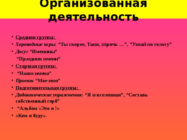 Организованная деятельность Средняя группа: Хороводные игры: “Ты скорее, Таня, спрячь …”, “Узнай по голосу” Досуг “Именины”  “ Праздник имени” Старшая группа: “ Наши имена” Проект “Мое имя” Подготовительная группа:           Дидактические упражнения:  “Я и вселенная”, “Составь собственный герб”                “ Альбом «Это я !» «Кем я буду».