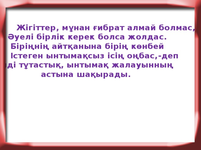 Жігіттер, мұнан ғибрат алмай болмас,  Әуелі бірлік керек болса жолдас.  Біріңнің айтқанына бірің көнбей  Істеген ынтымақсыз ісің оңбас,-деп елді тұтастық, ынтымақ жалауынның  астына шақырады.