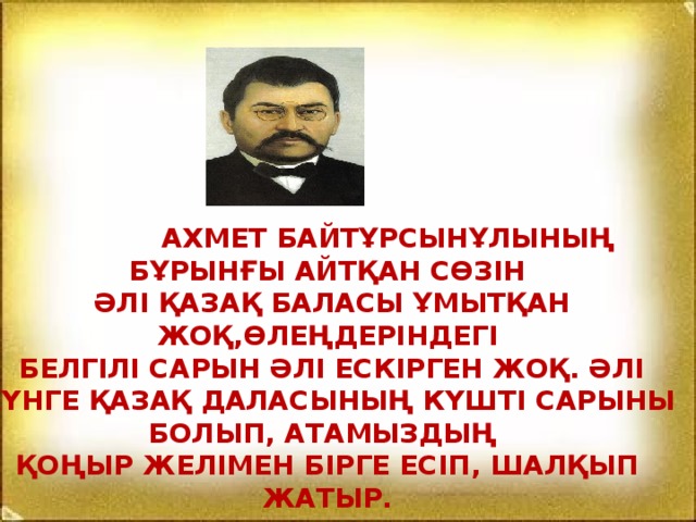 Ахмет Байтұрсынұлының бұрынғы айтқан сөзін  әлі қазақ баласы ұмытқан жоқ,өлеңдеріндегі  белгілі сарын әлі ескірген жоқ. Әлі күнге қазақ даласының күшті сарыны болып, атамыздың қоңыр желімен бірге есіп, шалқып жатыр.