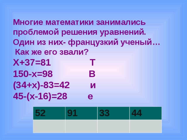 Многие математики занимались проблемой решения уравнений. Один из них- французкий ученый …  Как же его звали? Х+37=81 Т 150-х=98 В (34+х)-83=42 и 45-(х-16)=28 е     52 91 33 44