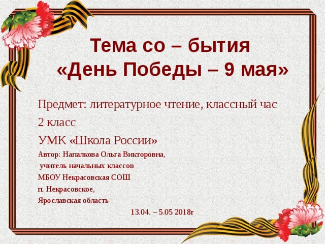 Тема со – бытия  «День Победы – 9 мая» Предмет: литературное чтение, классный час 2 класс УМК «Школа России» Автор: Напалкова Ольга Викторовна,  учитель начальных классов МБОУ Некрасовская СОШ п. Некрасовское, Ярославская область 13.04. – 5.05 2018г