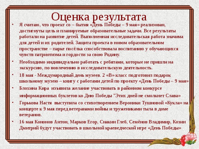 Оценка результата Я считаю, что проект со – бытия «День Победы – 9 мая» реализован, достигнуты цель и планируемые образовательные задачи. Все результаты работали на развитие детей. Выполненная исследовательская работа значима для детей и их родителей. Защита проекта в новом образовательном пространстве – парке посёлка способствовала воспитанию у обучающихся чувств патриотизма и гордости за свою Родину. Необходимо индивидуально работать с ребятами, которые не пришли на экскурсию, по вовлечению в исследовательскую деятельность. 18 мая - Международный день музеев. 2 «В» класс подготовил подарок школьному музею – книгу с работами детей по проекту «День Победы – 9 мая» Блохина Кира изъявила желание участвовать в районном конкурсе  информационных буклетов ко Дню Победы 