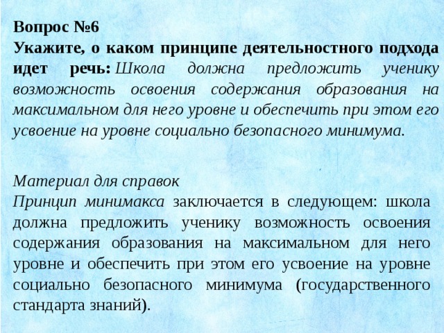 Вопрос №6 Укажите, о каком принципе деятельностного подхода идет речь:   Школа должна предложить ученику возможность освоения содержания образования на максимальном для него уровне и обеспечить при этом его усвоение на уровне социально безопасного минимума. Материал для справок Принцип минимакса заключается в следующем: школа должна предложить ученику возможность освоения содержания образования на максимальном для него уровне и обеспечить при этом его усвоение на уровне социально безопасного минимума (государственного стандарта знаний).